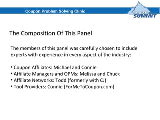 The Composition Of This Panel The members of this panel was carefully chosen to include experts with experience in every aspect of the industry: Coupon Affiliates: Michael and Connie Affiliate Managers and OPMs: Melissa and Chuck Affiliate Networks: Todd (formerly with CJ) Tool Providers: Connie (ForMeToCoupon.com) Coupon Problem Solving Clinic 
