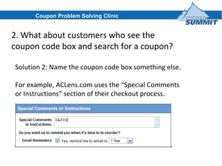 2. What about customers who see the coupon code box and search for a coupon? Solution 2: Name the coupon code box something else. For example, ACLens.com uses the “Special Comments or Instructions” section of their checkout process. Coupon Problem Solving Clinic 