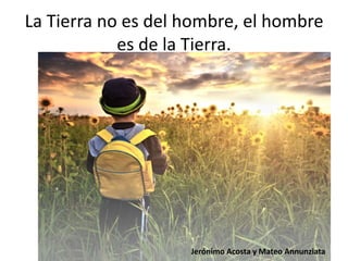 La Tierra no es del hombre, el hombre
es de la Tierra.
Jerónimo Acosta y Mateo Annunziata
 