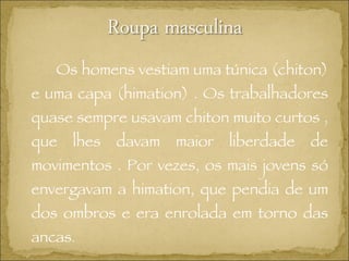 Os homens vestiam uma túnica (chiton) e uma capa (himation) . Os trabalhadores quase sempre usavam chiton muito curtos , que lhes davam maior liberdade de movimentos . Por vezes, os mais jovens só envergavam a himation, que pendia de um dos ombros e era enrolada em torno das ancas . 
