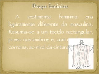 A vestimenta feminina era ligeiramente diferente da masculina. Resumia-se a um tecido rectangular, preso nos ombros e, com cordões ou correias, ao nível da cintura.  