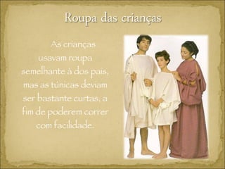 As crianças usavam roupa semelhante à dos pais, mas as túnicas deviam ser bastante curtas, a fim de poderem correr com facilidade. 