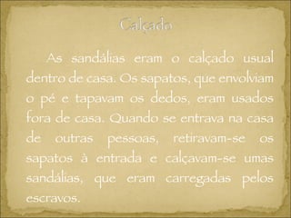 As sandálias eram o calçado usual dentro de casa. Os sapatos, que envolviam o pé e tapavam os dedos, eram usados fora de casa.  Quando se entrava na casa de outras pessoas, retiravam-se os sapatos à entrada e calçavam-se umas sandálias, que eram carregadas pelos escravos.  