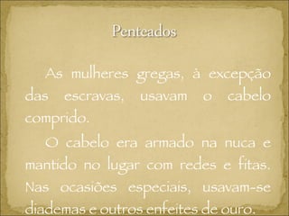 As mulheres gregas, à excepção das escravas, usavam o cabelo comprido. O cabelo era armado na nuca e mantido no lugar com redes e fitas. Nas ocasiões especiais, usavam-se diademas e outros enfeites de ouro. 