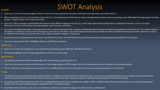 SWOT AnalysisStrengths
 Conn’s Inc.’s in-house financing programs offer its customers a financing choice that other institutions and retail stores may not be able to.
 When analyzing Conn’s Inc.’s store locations across the U.S., it is evidently proven that they are using a strategy which acquires sales by providing a more affordable financing program to those
located in regions known to be credit constrained.
 Conn’s Inc. offers a selection of diversified retail stores in many different regions across the U.S., which stock varied retail products from a multitude of industries, such as consumer
electronics, furniture, home office, financing programs, repair services, and others.
 Low-prices and bargaining powers are guaranteed to their customers because of the company’s relationship with numerous manufacturing businesses. Since Conn’s Inc. has a large number of
its suppliers in electronics and furniture manufacturing, they are not only able to assure they will get the best price available (In order to provide the best price to their customers, as well as
to maximize their profits), but also will have a wide range of substitute suppliers, if necessary.
 According to the U.S. Department of Commerce, over the past five years, the retail industry has outperformed and is increasing sharply along with the U.S. economy.
 Conn’s Inc. has passed Growth, Profitability, Solvency and Efficiency analyses.
Weaknesses
 Conn’s Inc. is a mid-cap company in a very competitive pool among its peers (Best Buy, Wal-Mart and Sears).
 The company failed to meet earnings expectations as well as its solvency ratio.
Opportunities
 Low oil prices provide an enormous advantage to the retail industry, especially Conn’s Inc.
 Conn’s Inc.’s stock price is within a low-fluctuation in 52wk Range. Based on GPSE analysis, Conn’s Inc. has proved to be very profitable and is growing radically.
 The U.S. economy is recovering from the economic crisis of 2008 which result in the stimulation for consumers to purchase products in retail stores.
Threats
 The threat of new company entering the retail businesses is moderate, but the threat of an online retail store is much more prominent because there are already numerous competitive
online retail store that provides an easier way for consumers to shop. Also, the e-commerce industry is growing sharply along with the rise of technology.
 Consumer credit’s threat of entry for Conn’s Inc. is comparatively low, since some companies are unable to offer a sufficient fund of their own to provide an in-house financing program.
Furthermore, Consumer Credit Company is required to have a reputable character.
 According to the U.S Business cycle, the U.S. economy is currently in an expansion stage, and a new recession is coming soon.
 