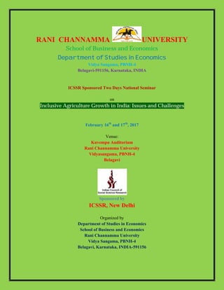 RANI CHANNAMMA UNIVERSITY
School of Business and Economics
Department of Studies in Economics
Vidya Sangama, PBNH-4
Belagavi-591156, Karnataka, INDIA
ICSSR Sponsored Two Days National Seminar
on
Inclusive Agriculture Growth in India: Issues and Challenges
February 16th
and 17th
, 2017
Venue:
Kuvempu Auditorium
Rani Channamma University
Vidyasangama, PBNH-4
Belagavi
Sponsored by
ICSSR, New Delhi
Organized by
Department of Studies in Economics
School of Business and Economics
Rani Channamma University
Vidya Sangama, PBNH-4
Belagavi, Karnataka, INDIA-591156
 
