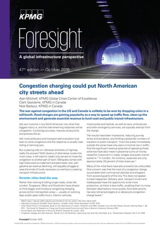 Foresight/October 2016
ForesightA global infrastructure perspective
Congestion charging could put North American
city streets ahead
Alan Mitchell, KPMG Global Cities Center of Excellence
Clark Savolaine, KPMG in Canada
Nick Barbour, KPMG in Canada
The war against congestion in the US and Canada is unlikely to be won by dropping coins in a
toll booth. Road charges are gaining popularity as a way to speed up traffic flow, clean up the
environment and generate essential revenue to fund road and public transit infrastructure.
Ask any motorist in any North American city what their
biggest worry is, and the overwhelming response will be
congestion. It prolongs journeys, reduces productivity
and pollutes the air.
Ask most politicians and transport administrators how
best to solve congestion and the response is usually road
tolling or banning cars.
But is placing tolls on individual stretches of highway
really the answer?With dozens of alternative routes into
most cities, a toll road (or roads) only serves to move the
congestion to another part of town.Tolling also comes with
high fixed costs to implement and administer, and, with
gasoline tax revenue declining, will arguably struggle to
raise the kinds of funds necessary to overhaul a creaking
transport infrastructure.
Smarter cities lead the way
Rather than looking at tolling single roads, cities like
London, Singapore, Milan and Stockholm have chosen
to think bigger and introduce congesting charging
across entire metropolitan areas — usually on working
days and/or peak traffic hours. Electric vehicles,
motorcycles and hybrids, as well as taxis, ambulances
and other emergency services, are typically exempt from
the charge.
The results have been impressive, reducing journey
times and accidents, and shifting substantial numbers of
travelers to public transport.1
Even the areas immediately
outside the zones have only seen a minimal rise in traffic.
And the significant revenue potential of operating these
schemes have also meant substantial sums of money
raised for investment in roads, bridges and public transit
systems.2 3
In London, for instance, expenses are only
approximately 33 percent of total revenues.4
Many of the initial fears have also proved to be unfounded.
One concern was that the cost of a congestion charge
would deter both commercial vehicles and shoppers
from accessing parts of the city.This does not appear
to have happened. Delivery vans, transport trucks and
tradespeople have the opportunity to be more
productive, as there is less traffic, enabling them to move
between destinations more quickly. And retail activity
has also remained largely at or above pre-congestion
charge levels.5
47th
edition — October 2016
1
	 Milan’s Area C reduces traffic pollution and transforms the city center, C40 Cities, March 2015.
2
	 Alternative Funding for CanadianTransit Systems. Canadian UrbanTransit Association (CUTA), 2016.
3
	 Urban Road Pricing: A Comparative Study on the Experiences of London, Stockholm and Milan, Edoardo Croci and Aldo Ravazzi Douvan, Working Paper n. 85,
	 IEFE –The Center for Research on Energy and Environmental Economics and Policy at Bocconi University, February 2016.
4
	 Annual Report and Statement of Accounts 2014/15,Transport for London, 2015.
5
	 Congestion charges and retail revenues: Results from the Stockholm road pricing trial, Sven-Olov Daunfeldt, et al.,Transportation Research Part A 43, 2009.
© 2016 KPMG International Cooperative (“KPMG International”). KPMG International provides no client services and is a Swiss entity with which the independent member firms of the KPMG network are affiliated.
 