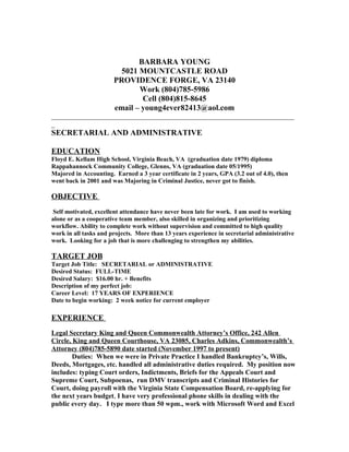 BARBARA YOUNG
5021 MOUNTCASTLE ROAD
PROVIDENCE FORGE, VA 23140
Work (804)785-5986
Cell (804)815-8645
email – young4ever82413@aol.com
_______________________________________________________________________
_
SECRETARIAL AND ADMINISTRATIVE
EDUCATION
Floyd E. Kellam High School, Virginia Beach, VA (graduation date 1979) diploma
Rappahannock Community College, Glenns, VA (graduation date 05/1995)
Majored in Accounting. Earned a 3 year certificate in 2 years, GPA (3.2 out of 4.0), then
went back in 2001 and was Majoring in Criminal Justice, never got to finish.
OBJECTIVE
Self motivated, excellent attendance have never been late for work. I am used to working
alone or as a cooperative team member, also skilled in organizing and prioritizing
workflow. Ability to complete work without supervision and committed to high quality
work in all tasks and projects. More than 13 years experience in secretarial administrative
work. Looking for a job that is more challenging to strengthen my abilities.
TARGET JOB
Target Job Title: SECRETARIAL or ADMINISTRATIVE
Desired Status: FULL-TIME
Desired Salary: $16.00 hr. + Benefits
Description of my perfect job:
Career Level: 17 YEARS OF EXPERIENCE
Date to begin working: 2 week notice for current employer
EXPERIENCE
Legal Secretary King and Queen Commonwealth Attorney’s Office, 242 Allen
Circle, King and Queen Courthouse, VA 23085, Charles Adkins, Commonwealth’s
Attorney (804)785-5890 date started (November 1997 to present)
Duties: When we were in Private Practice I handled Bankruptcy’s, Wills,
Deeds, Mortgages, etc. handled all administrative duties required. My position now
includes: typing Court orders, Indictments, Briefs for the Appeals Court and
Supreme Court, Subpoenas, run DMV transcripts and Criminal Histories for
Court, doing payroll with the Virginia State Compensation Board, re-applying for
the next years budget, I have very professional phone skills in dealing with the
public every day. I type more than 50 wpm., work with Microsoft Word and Excel
 