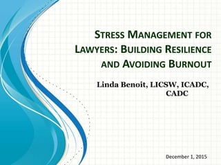 STRESS MANAGEMENT FOR
LAWYERS: BUILDING RESILIENCE
AND AVOIDING BURNOUT
Linda Benoit, LICSW, ICADC,
CADC
December 1, 2015
 