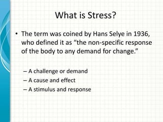 What is Stress?
• The term was coined by Hans Selye in 1936,
who defined it as “the non-specific response
of the body to any demand for change.”
– A challenge or demand
– A cause and effect
– A stimulus and response
 