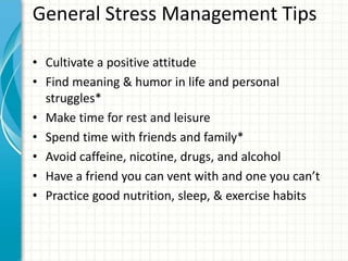 General Stress Management Tips
• Cultivate a positive attitude
• Find meaning & humor in life and personal
struggles*
• Make time for rest and leisure
• Spend time with friends and family*
• Avoid caffeine, nicotine, drugs, and alcohol
• Have a friend you can vent with and one you can’t
• Practice good nutrition, sleep, & exercise habits
 