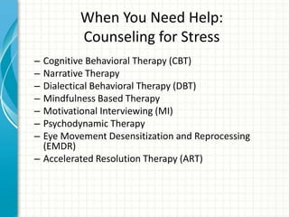 When You Need Help:
Counseling for Stress
– Cognitive Behavioral Therapy (CBT)
– Narrative Therapy
– Dialectical Behavioral Therapy (DBT)
– Mindfulness Based Therapy
– Motivational Interviewing (MI)
– Psychodynamic Therapy
– Eye Movement Desensitization and Reprocessing
(EMDR)
– Accelerated Resolution Therapy (ART)
 