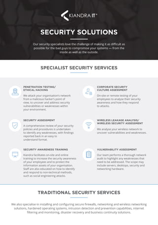 SECURITY SOLUTIONS
Our security specialists love the challenge of making it as difficult as
possible for the bad guys to compromise your systems — from the
inside as well as the outside.
SPECIALIST SECURITY SERVICES
TRADITIONAL SECURITY SERVICES
We also specialise in installing and configuring secure firewalls, networking and wireless networking
solutions, hardened operating systems, intrusion detection and prevention capabilities, internet
filtering and monitoring, disaster recovery and business continuity solutions.
On-site or remote testing of your
employees to analyse their security
awareness and how they respond
to attacks.
CORPORATE SECURITY
CULTURE ASSESSMENT
Our team performs a thorough network
audit to highlight any weaknesses that
need to be addressed. The scope may
include servers, desktops, security and
networking hardware.
VULNERABILITY ASSESSMENT
We analyse your wireless network to
uncover vulnerabilities and weaknesses.
WIRELESS LEAKAGE ANALYSIS/
WIRELESS SECURITY ASSESSMENT
We attack your organisation’s network
from a malicious hacker’s point of
view, to uncover and address security
vulnerabilities or weaknesses within
your environment.
PENETRATION TESTING/
ETHICAL HACKING
A comprehensive review of your security
policies and procedures is undertaken
to identify any weaknesses, with findings
reported back in an easy to
understand format.
SECURITY ASSESSMENT
Kiandra facilitates on-site and online
training to increase the security awareness
of your employees and to protect the
information assets of your organisation.
Staff are also educated on how to identify
and respond to non-technical methods,
such as social engineering attacks.
SECURITY AWARENESS TRAINING
 