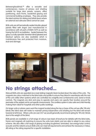 Betweenglassblinds™ offer a versatile and
contemporary means of privacy and shading
suitable for large door panels, screens, ofﬁce
partitioning, store fronts, residential glazing and
commercial building envelopes. They also provide
the ideal solution for sliding and bifold doors where
an external and obtrusive blind cannot be used.
BGB units are all hermetically sealed double-glazed
panels ﬁlled with Argon and manufactured in
accordance with all parts of BSEN 1279 as well as
having the full CE accreditation. Sealed between the
glass is a fully operable Venetian blind (pleated and
blackout options are also available) which is
maintenance free and protected from moisture,
dust and damage.
No strings attached...
Manual BGB units are operated via a neat sliding magnetic block located down the sides of the units. The
magnets are colour matched to the blind slats and proﬁle to ensure they blend in seamlessly with the rest
of the unit unlike other systems which are controlled via unsightly and cumbersome cord, wand or knob
controls. The magnets are slick and easy to operate and users can specify their location around the
perimeter of the sealed unit to suit speciﬁc environments. The cordless system is also safe and child-friendly
making them ideal for hospitals and other public buildings.
On larger units or where users want the magnet located along the top or base of the unit we offer ‘tilt only’
blinds (the blind slats will rotate to maintain privacy/observation and shading but the blind will remain
lowered at all times). Where units are over 2m² we would generally recommend opting for ‘tilt only’ blinds
due to the weight of the blind.
BGB panels are available in a full range of colours (see back of brochure for details) with the blind slats,
frame and magnets all matching to ensure the units look stylish and are able to adapt to any colour
scheme. We also offer a full range of glazing including toughened, laminated, low energy/solar control,
acoustic and ﬁre rated to ensure BGB units can meet all requirements and achieve the necessary U-Value,
dB rating or ﬁre rating required for a speciﬁc installation.
 