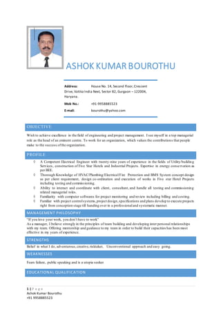 1 | P a g e
Ashok Kumar Bourothu
+91 9958885523
ASHOK KUMAR BOUROTHU
OBJECTIVE
Wish to achieve excellence in the field of engineering and project management. I see myself in a top managerial
role as the head of an eminent centre. To work for an organization, which values the contributions that people
make to the success ofthe organization.
PROFILE
 A Competent Electrical Engineer with twenty-nine years of experience in the fields of Utility/building
Services, construction of Five Star Hotels and Industrial Projects. Expertise in energy conservation as
per BEE.
 Thorough Knowledge of HVAC/Plumbing/Electrical/Fire Protection and BMS System concept design
as per client requirement, design co-ordination and execution of works in Five star Hotel Projects
including testing and commissioning.
 Ability to interact and coordinate with client, consultant, and handle all testing and commissioning
related managerial roles.
 Familiarity with computer softwares for project monitoring and review including billing and costing.
 Familiar with project controlsystems,project design,specifications and plans develop to execute projects
right from conception stage till handing over in a professionaland systematic manner.
MANAGEMENT PHILOSOPHY
“If you love your work, you don’t have to work”
As a manager, I believe strongly in the principles of team building and developing inter personal relationships
with my team. Offering mentorship and guidance to my team in order to build their capacities has been most
effective in my years of experience.
STRENGTHS
Belief in what I do, adventurous,creative,risktaker, Unconventional approach and easy going.
WEAKNESSES
Fears failure, public speaking and is a utopia seeker
EDUCATIONAL QUALIFICATION
Address: House No. 14, Second floor,Crescent
Drive, Vatika India Next, Sector 82, Gurgaon – 122004,
Haryana.
Mob No.: +91-9958885523
E-mail: bourothu@yahoo.com
 