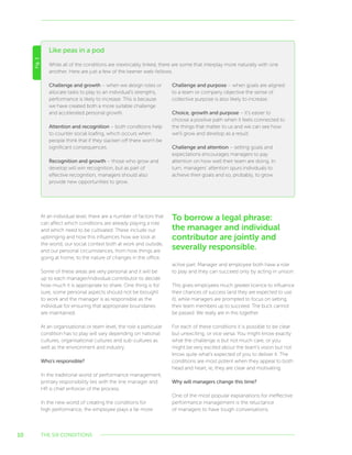 10
At an individual level, there are a number of factors that
can affect which conditions are already playing a role
and which need to be cultivated. These include our
upbringing and how this influences how we look at
the world, our social context both at work and outside,
and our personal circumstances, from how things are
going at home, to the nature of changes in the office.
Some of these areas are very personal and it will be
up to each manager/individual contributor to decide
how much it is appropriate to share. One thing is for
sure, some personal aspects should not be brought
to work and the manager is as responsible as the
individual for ensuring that appropriate boundaries
are maintained.
At an organisational or team level, the role a particular
condition has to play will vary depending on national
cultures, organisational cultures and sub-cultures as
well as the environment and industry.
Who’s responsible?
In the traditional world of performance management,
primary responsibility lies with the line manager and
HR is chief enforcer of the process.
In the new world of creating the conditions for
high performance, the employee plays a far more
active part. Manager and employee both have a role
to play and they can succeed only by acting in unison.
This gives employees much greater licence to influence
their chances of success (and they are expected to use
it), while managers are prompted to focus on setting
their team members up to succeed. The buck cannot
be passed. We really are in this together.
For each of these conditions it is possible to be clear
but unexciting, or vice versa. You might know exactly
what the challenge is but not much care, or you
might be very excited about the team’s vision but not
know quite what’s expected of you to deliver it. The
conditions are most potent when they appeal to both
head and heart, ie, they are clear and motivating.
Why will managers change this time?
One of the most popular explanations for ineffective
performance management is the reluctance
of managers to have tough conversations.
Like peas in a pod
Fig.3
While all of the conditions are inextricably linked, there are some that interplay more naturally with one
another. Here are just a few of the keener web-fellows.
Challenge and growth – when we design roles or
allocate tasks to play to an individual’s strengths,
performance is likely to increase. This is because
we have created both a more suitable challenge
and accelerated personal growth.
Attention and recognition – both conditions help
to counter social loafing, which occurs when
people think that if they slacken off there won’t be
significant consequences.
Recognition and growth – those who grow and
develop will win recognition, but as part of
effective recognition, managers should also
provide new opportunities to grow.
Challenge and purpose – when goals are aligned
to a team or company objective the sense of
collective purpose is also likely to increase.
Choice, growth and purpose – it’s easier to
choose a positive path when it feels connected to
the things that matter to us and we can see how
we’ll grow and develop as a result.
Challenge and attention – setting goals and
expectations encourages managers to pay
attention on how well their team are doing. In
turn, managers’ attention spurs individuals to
achieve their goals and so, probably, to grow.
THE SIX CONDITIONS
To borrow a legal phrase:
the manager and individual
contributor are jointly and
severally responsible.
 