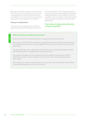 12
Where do these conditions come from?
Fig.5
Mind Gym’s first report on dynamic performance management was published in 2010.
Since then, over 30 SP/FTSE 100 companies, including Microsoft, Maersk and MetLife (and those are just
the ones beginning with the letter ‘M’) have engaged Mind Gym to help them rethink how they manage
performance.
To support these clients and in preparation for this paper, Mind Gym’s psychologists analysed over 200
peer-reviewed studies on what gets people to perform at their best.
The first draft of this paper was then reviewed by Mind Gym’s Academic Board and senior HR/OD/
Talent from 40 world-renowned companies in the US and UK. Their comments helped shape this
current edition.
We’re restless in our search for new discoveries. If you have views, come across relevant research papers
or have practical experience, we want to hear from you.
Best of all it means that managers, who have only so
much that they can think about at any one time, are
concentrating on the few things that will make the
most difference. This means that they will see results
quickly which will encourage them to keep at it.
Pointing in the right direction
The science is clear: creating these six conditions
creates the best chance that people will perform at
the top of their game, not just today but every day.
Just as critically, by focusing managers and individual
employees’ attention on the conditions, rather than
the system, there is a far greater chance that everyone
will actually adopt the behaviours that lead to high
performance.
The science is robust but what does
it mean in practice?
THE SIX CONDITIONS
 