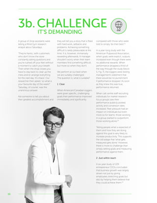 16
3b.CHALLENGE
IT’S DEMANDING
A group of shop assistants were
telling a Mind Gym research
analyst about Saturdays.
‘They’re frantic, with customers
who don’t know the store
constantly asking questions and
you’re rushed off your feet without
a moment to catch your breath.
Then when the shop closes you
have to stay back to clear up the
mess and re-arrange everything
for the next day. It’s chaos.’ Our
researcher then asked, ‘so what is
your favourite day of the week?’
‘Saturday, of course’, was the
unanimous answer.
Ask someone to tell you about
their greatest accomplishment and
they will tell you a story that is filled
with hard work, setbacks and
problems. Achieving something
difficult is rarely pleasurable at the
time. It is, however, immensely
rewarding afterwards. A manager
shouldn’t worry when their team
members find something difficult,
but more so when they don’t.
We perform at our best when
we are suitably challenged.
The question is: what is suitable?
1 Clear
When American/Canadian loggers
were given specific, challenging
goals their performance improved
immediately and significantly
compared with those who were
told to simply ‘do their best’.21
In a year-long study with the
American Pulpwood Association,
when goals were explicit, outputs
increased even though there were
no additional rewards. When
performance dropped a third of
the way through the study (block
5, Fig. 7), the loggers were testing
management’s statement that
there would be no punishment
if performance dropped. As soon
as they knew this was true,
performance returned.
When call centre staff recruiting
individuals for market research
focus groups saw their
performance publicly posted,
activity and conversion rates
increased. Peer pressure had an
impact on individuals but even
more so for teams: those working
in a group started to outperform
those working alone.22
Telling people what is expected of
them and how they are doing
against this goal is very likely to
increase productivity. This supports
the old adage that ‘what gets
measured gets done’. However,
there is more to challenge than
simply setting goals and measuring
performance against them.
2 Just within reach
A six-year study of 229
entrepreneur CEOs concluded
that business growth was largely
driven not just by giving
employees stretching goals but
also by helping them believe that
they could achieve them.23
 