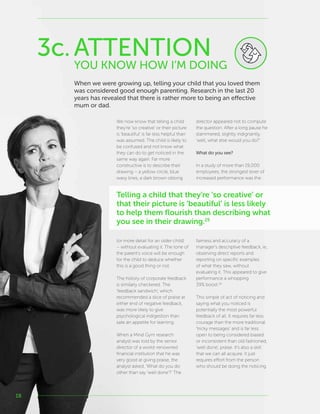 18
We now know that telling a child
they’re ‘so creative’ or their picture
is ‘beautiful’ is far less helpful than
was assumed. The child is likely to
be confused and not know what
they can do to get noticed in the
same way again. Far more
constructive is to describe their
drawing – a yellow circle, blue
wavy lines, a dark brown oblong
(or more detail for an older child)
– without evaluating it. The tone of
the parent’s voice will be enough
for the child to deduce whether
this is a good thing or not.
The history of corporate feedback
is similarly checkered. The
‘feedback sandwich’, which
recommended a slice of praise at
either end of negative feedback,
was more likely to give
psychological indigestion than
sate an appetite for learning.
When a Mind Gym research
analyst was told by the senior
director of a world-renowned
financial institution that he was
very good at giving praise, the
analyst asked, ‘What do you do
other than say ‘well done’?’ The
director appeared not to compute
the question. After a long pause he
stammered, slightly indignantly,
‘well, what else would you do?’
What do you see?
In a study of more than 19,000
employees, the strongest lever of
increased performance was the
fairness and accuracy of a
manager’s descriptive feedback, ie,
observing direct reports and
reporting on specific examples
of what they saw, without
evaluating it. This appeared to give
performance a whopping
39% boost.26
This simple of act of noticing and
saying what you noticed is
potentially the most powerful
feedback of all. It requires far less
courage than the more traditional
‘tricky messages’ and is far less
open to being considered biased
or inconsistent than old fashioned,
‘well done’, praise. It’s also a skill
that we can all acquire. It just
requires effort from the person
who should be doing the noticing.
YOU KNOW HOW I’M DOING
3c.ATTENTION
Telling a child that they’re ‘so creative’ or
that their picture is ‘beautiful’ is less likely
to help them flourish than describing what
you see in their drawing.25
When we were growing up, telling your child that you loved them
was considered good enough parenting. Research in the last 20
years has revealed that there is rather more to being an effective
mum or dad.
 