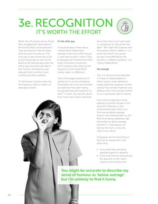 24
3e.RECOGNITION
IT’S WORTH THE EFFORT
When the UK’s postal service, Royal
Mail, struggled with absenteeism,
the bosses tried a novel approach.
They launched an internal lottery
with the prize of a new car. The
only way to get a ticket was to be
at work every day for that month.
Absence fell dramatically when the
lottery was launched, and after a
few months, its frequency was
reduced from monthly to two-
monthly and then quarterly.
To the bosses’ surprise, reducing
the frequency had no impact on
attendance levels.
It’s the other guy
It would be easy if there was a
mathematical relationship
between how much effort we put
in and what we get in return. Only
employees don’t behave like other
kinds of business investment,
which explains why reducing the
frequency of the Royal Mail’s
lottery made no difference.
One of the largest predictors of
satisfaction is social comparison.
Employees who look around them
and perceive they aren’t being
recognised fairly don’t perform as
well.40
In short, we care less about
how much we’re paid in absolute
terms than how much we’re paid
in comparison to Ned at the next
desk41
. We might tell ourselves that
the question which matters is: ‘is it
worth the effort?’, but we are
actually more affected by the
answer to a different question: ‘am
I being treated fairly?’
Fair enough
‘Fair’ is in the eye of the beholder.
Is it fairer to reward based on
effort, output, need, behaviour,
loyalty, potential, progress or other
criteria? Your answer might be very
different from mine and yet neither
of us is necessarily right or wrong.
Even more troubling for those
seeking a scientific answer to the
question of fairness, is self-
enhancement bias. Most of us
think we are above average
drivers42
and overestimate our IQ43
,
94% of university professors rate
themselves as above average
teachers44
. In perceptions of
fairness the truth is only one,
often minor, factor.
Employees are far more likely to
feel that an assessment is fair
when they:
•	 know what they are being
assessed against in advance
•	 know how they are doing along
the way and so don’t get a
surprise come review time
You might be accurate to describe my
sense of humour as ‘below average’
but I’m unlikely to find it funny.
 