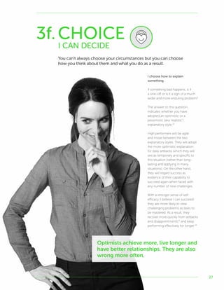 27
3f.CHOICE
I CAN DECIDE
You can’t always choose your circumstances but you can choose
how you think about them and what you do as a result.
I choose how to explain
something
If something bad happens, is it
a one-off or is it a sign of a much
wider and more enduring problem?
The answer to this question
indicates whether you have
adopted an optimistic or a
pessimistic (aka ‘realistic’)
explanatory style.52
High performers will be agile
and move between the two
explanatory styles. They will adopt
the more optimistic explanation
for daily setbacks which they will
see as temporary and specific to
this situation (rather than long-
lasting and applying in many
situations). On the other hand,
they will regard success as
evidence of their capability to
succeed again when faced with
any number of new challenges.
With a stronger sense of self-
efficacy (I believe I can succeed)
they are more likely to view
challenging problems as tasks to
be mastered. As a result, they
recover more quickly from setbacks
and disappointments53
and keep
performing effectively for longer.54
Optimists achieve more, live longer and
have better relationships. They are also
wrong more often.
 