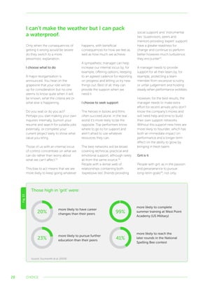 28
Only when the consequences of
getting it wrong would be severe
do they switch to a more
pessimistic explanation.
I choose what to do
A major reorganisation is
announced. You hear on the
grapevine that your role will be
up for consideration but no one
seems to know quite when it will
be known, what the criteria are or
what else is happening.
Do you wait or do you act?
Perhaps you start making your own
inquiries internally, burnish your
resumé and search for suitable jobs
externally, or complete your
current project early to show what
value you bring.
Those of us with an internal locus
of control concentrate on what we
can do rather than worry about
what we can’t affect.55
This bias to act means that we are
more likely to keep going whatever
happens, with beneficial
consequences for how we feel as
well as how much we achieve.
A sympathetic manager can help
increase our internal locus by, for
example, offering options, keeping
to an agreed cadence for reporting
on progress and letting us try new
things out. Best of all, they can
provide the support when we
need it.
I choose to seek support
The heroes in books and films
often succeed alone. In the real
world it’s more likely to be the
opposite. Top performers know
where to go to for support and
aren’t afraid to use whatever
resources they can.
The best networks will be broad
covering technical, practical and
emotional support, although rarely
all from the same source.56
People with a dense web of
relationships containing both
‘expressive ties’ (friends providing
social support) and ‘instrumental
ties’ (supervisors, peers and
mentors providing ‘expert’ support)
have a greater readiness for
change and continue to perform
better however much turbulence
they encounter57
.
A manager needs to provide
support for all their team by, for
example, protecting a team
member from excessive scrutiny
or unfair judgement and holding
steady when performance wobbles.
However, for the best results, the
manager needs to make extra
effort for recent arrivals who don’t
know the company’s mores and
will need help and time to build
their own support networks.
Without this support new hires are
more likely to flounder, which has
both an immediate impact on
performance and a longer term
effect on the ability to grow by
bringing in fresh talent.
Grit is it
People with grit, as in the passion
and perseverance to pursue
long-term goals58
, not only
CHOICE
Fig.15
Those high in ‘grit’ were:
Source: Duckworth et al. (2009)
20%
more likely to have career
changes than their peers
more likely to pursue further
education than their peers23%
more likely to complete
summer training at West Point
Academy (US Military)
99%
more likely to reach the
later rounds in the National
Spelling Bee contest
41%
I can’t make the weather but I can pack
a waterproof.
 