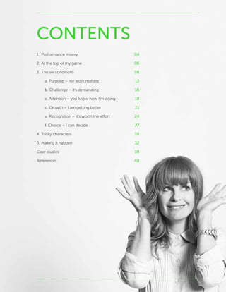 CONTENTS
1.	 Performance misery	 04
2.	At the top of my game	 06
3.	The six conditions	 08
		 a. Purpose – my work matters	 13
		 b. Challenge – it’s demanding	 16
		 c. Attention – you know how I’m doing	 18
		 d. Growth – I am getting better	 21
		 e. Recognition – it’s worth the effort	 24
		 f. Choice – I can decide	 27
4.	Tricky characters	 30
5.	Making it happen	 32
Case studies	 38
References	 40
 
