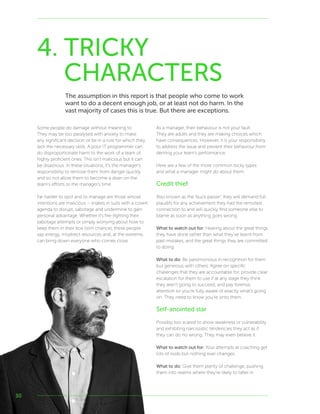 30
Some people do damage without meaning to.
They may be too paralysed with anxiety to make
any significant decision or be in a role for which they
lack the necessary skills. A poor IT programmer can
do disproportionate harm to the work of a team of
highly proficient ones. This isn’t malicious but it can
be disastrous. In these situations, it’s the manager’s
responsibility to remove them from danger quickly
and so not allow them to become a drain on the
team’s efforts or the manager’s time.
Far harder to spot and to manage are those whose
intentions are malicious – snakes in suits with a covert
agenda to disrupt, sabotage and undermine to gain
personal advantage. Whether it’s fire-fighting their
sabotage attempts or simply worrying about how to
keep them in their box (slim chance), these people
sap energy, misdirect resources and, at the extreme,
can bring down everyone who comes close.
As a manager, their behaviour is not your fault.
They are adults and they are making choices which
have consequences. However, it is your responsibility
to address the issue and prevent their behaviour from
denting your team’s performance.
Here are a few of the more common tricky types
and what a manager might do about them.
Credit thief
Also known as the ‘buck passer’, they will demand full
plaudits for any achievement they had the remotest
connection to and will quickly find someone else to
blame as soon as anything goes wrong.
What to watch out for: Hearing about the great things
they have done rather than what they’ve learnt from
past mistakes, and the great things they are committed
to doing.
What to do: Be parsimonious in recognition for them
but generous with others. Agree on specific
challenges that they are accountable for, provide clear
escalation for them to use if at any stage they think
they aren’t going to succeed, and pay forensic
attention so you’re fully aware of exactly what’s going
on. They need to know you’re onto them.
Self-anointed star
Possibly too scared to show weakness or vulnerability
and exhibiting narcissistic tendencies they act as if
they can do no wrong. They may even believe it.
What to watch out for: Your attempts at coaching get
lots of nods but nothing ever changes.
What to do: Give them plenty of challenge, pushing
them into realms where they’re likely to falter in
4. TRICKY
CHARACTERS
The assumption in this report is that people who come to work
want to do a decent enough job, or at least not do harm. In the
vast majority of cases this is true. But there are exceptions.
 