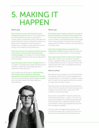 32
What to stop
Stop tinkering (or worse) with the performance
management system. If there are minor aspects that
are causing extreme disruption or sending out
contrary signals, change them quickly. Then leave the
system well alone. If you’re starting with nothing, or a
performance management machinery that’s in
disrepair, put in the basics quickly and then turn your
energy to encouraging the right behaviours.
Stop using measures of compliance with the process
as the basis for assessing how well performance
is being managed. Try to keep to a minimum blanket
emails telling people they’ve got only two days left to
enter their goals.
Stop talking about performance management as if it
is a system or a process and, instead, talk about the six
conditions: where they exist already and how to
create them where they don’t.
Just in case you’re still doing this, stop promoting
technically excellent individuals into people
management roles without assessing their aptitude.
This may mean having fewer, better people managers
with more direct reports (and fewer additional
responsibilities).
What to start
Start talking about creating conditions for people to
flourish and perform at the top of their game. Make
this the basis for the language that senior leaders use
to discuss talent, culture and performance. Encourage
them to give examples of when and how they have
experienced the different conditions and what they do
to maintain them.
Start to tell managers that you expect them to
create these conditions and give them the right kind
of support to do so (see ‘what to continue’ below).
Start measuring the extent to which the conditions
exist, either as part of your company’s employee
survey or separately. Make sure you analyse the data
to assess difference by team, or groups of teams who
share the same KPIs. Start to correlate performance
against the conditions.
What to continue
We hope that your company is one of the thousands
who already use Mind Gym to build capabilities and
change behaviour for the better. If so, please continue
with this (and if not, we hope the fact you’ve read this
far means that you’ll give us a go).
Mind Gym’s team of psychologists have developed a
series of 90-minute workouts for both individuals and
managers that will help them create each of the
conditions, jointly and severally.
Every session is grounded in research and taps into
the fundamental question – what’s in it for me? The
workouts also address the underlying psychological
barriers people have to approaching performance
conversations as well as giving people practical skills
they can apply immediately.
Over one million managers and employees in 50
countries have taken part in a Mind Gym session so
they have been fully tested before they get to you.
5. MAKING IT
HAPPEN
 