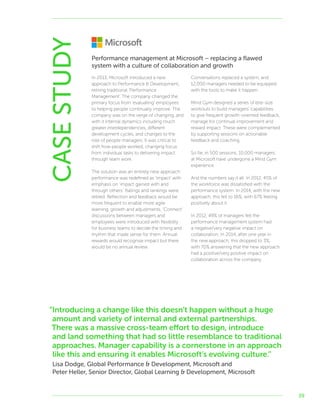 39
CASESTUDY In 2013, Microsoft introduced a new
approach to Performance  Development,
retiring traditional ‘Performance
Management’. The company changed the
primary focus from ‘evaluating’ employees
to helping people continually improve. The
company was on the verge of changing, and
with it internal dynamics including much
greater interdependencies, different
development cycles, and changes to the
role of people managers. It was critical to
shift how people worked, changing focus
from individual tasks to delivering impact
through team work.
The solution was an entirely new approach:
performance was redefined as ‘impact’ with
emphasis on ‘impact gained with and
through others’. Ratings and rankings were
retired. Reflection and feedback would be
more frequent to enable more agile
learning, growth and adjustments. ‘Connect’
discussions between managers and
employees were introduced with flexibility
for business teams to decide the timing and
rhythm that made sense for them. Annual
rewards would recognise impact but there
would be no annual review.
Conversations replaced a system, and
12,000 managers needed to be equipped
with the tools to make it happen.
Mind Gym designed a series of bite-size
workouts to build managers’ capabilities
to give frequent growth-oriented feedback,
manage for continual improvement and
reward impact. These were complemented
by supporting sessions on actionable
feedback and coaching.
So far, in 500 sessions, 10,000 managers
at Microsoft have undergone a Mind Gym
experience.
And the numbers say it all. In 2012, 45% of
the workforce was dissatisfied with the
performance system. In 2014, with the new
approach, this fell to 16%, with 67% feeling
positively about it.
In 2012, 49% of managers felt the
performance management system had
a negative/very negative impact on
collaboration. In 2014, after one year in
the new approach, this dropped to 3%,
with 70% answering that the new approach
had a positive/very positive impact on
collaboration across the company.
Performance management at Microsoft – replacing a flawed
system with a culture of collaboration and growth
“Introducing a change like this doesn’t happen without a huge
amount and variety of internal and external partnerships.
There was a massive cross-team effort to design, introduce
and land something that had so little resemblance to traditional
approaches. Manager capability is a cornerstone in an approach
like this and ensuring it enables Microsoft’s evolving culture.”
Lisa Dodge, Global Performance  Development, Microsoft and
Peter Heller, Senior Director, Global Learning  Development, Microsoft
 