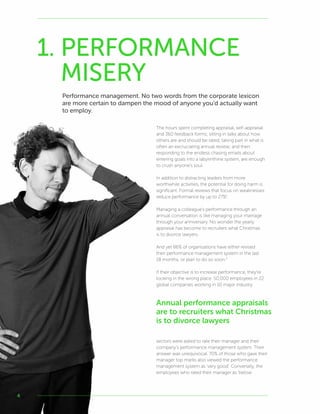 4
The hours spent completing appraisal, self-appraisal
and 360 feedback forms; sitting in talks about how
others are and should be rated; taking part in what is
often an excruciating annual review; and then
responding to the endless chasing emails about
entering goals into a labyrinthine system, are enough
to crush anyone’s soul.
In addition to distracting leaders from more
worthwhile activities, the potential for doing harm is
significant. Formal reviews that focus on weaknesses
reduce performance by up to 27%1
.
Managing a colleague’s performance through an
annual conversation is like managing your marriage
through your anniversary. No wonder the yearly
appraisal has become to recruiters what Christmas
is to divorce lawyers.
And yet 86% of organisations have either revised
their performance management system in the last
18 months, or plan to do so soon.2
If their objective is to increase performance, they’re
looking in the wrong place. 50,000 employees in 22
global companies working in 10 major industry
sectors were asked to rate their manager and their
company’s performance management system. Their
answer was unequivocal. 70% of those who gave their
manager top marks also viewed the performance
management system as ‘very good’. Conversely, the
employees who rated their manager as ‘below
1. PERFORMANCE
MISERY
Performance management. No two words from the corporate lexicon
are more certain to dampen the mood of anyone you’d actually want
to employ.
Annual performance appraisals
are to recruiters what Christmas
is to divorce lawyers
 