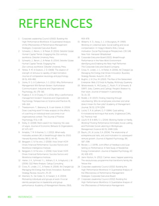 40
REFERENCES
1	 Corporate Leadership Council (2002). Building the
High-Performance Workforce: A Quantitative Analysis
of the Effectiveness of Performance Management
Strategies. Corporate Executive Board.
2	 Schwartz, J., Bersin, J.,  Pelser, B. (2014). Deloitte Global
Human Capital Trends: Engaging the 21st-century
workforce. Deloitte University Press.
3	 Schwartz, J., Bersin, J.,  Pelser, B. (2014). Deloitte Global
Human Capital Trends: Engaging the
21st-century workforce. Deloitte University Press.
4	 Yerkes, R. M.  Dodson, J. D. (1908). The relation of
strength of stimulus to rapidity of habit formation.
Journal of comparative neurology and psychology,
18 (5), 459-482.
5	 Jones, R. G.  Culbertson, S. S. (2011). Why Performance
Management Will Remain Broken: Authoritarian
Communication. Industrial and Organizational
Psychology, (4), 179–181.
6	 Pulakos, E. D.  O’Leary, R. S. (2011). Why is performance
management broken? Industrial and Organizational
Psychology: Perspectives on Science and Practice (4),
146–164.
7	 Theebomom, T., Beersma, B.,  van Vianen, A. (2014).
Does coaching work? A meta-analysis on the effects
of coaching on individual level outcomes in an
organizational context. The Journal of Positive
Psychology, 9 (1), 1-18.
8	 Ariely, D. (2008). Man’s search for meaning: the case
of Legos. Journal of Economic Behavior  Organization,
67, 671–677.
9	 Amabile, T. M.  Kramer, S. J. (2010). What really
motivates workers (#1 in breakthrough ideas for 2010).
Harvard Business Review, 88 (1), 44-45.
10	 Berggren, E.  Fitz-enz, J. (2006). How Smart HCM
Drives Financial Performance. Success Factors and
Workforce Intelligence Institute.
11	 Berggren, E.  Fitz-enz, J. (2006). How Smart HCM
Drives Financial Performance. Success Factors and
Workforce Intelligence Institute.
12	 Harter, J. K., Schmidt, F. L., Killham, E. A.,  Asplund, J. W.
(2006). Q12 Meta-Analysis. Gallup Consulting.
13	 Cross, R., Linder, J. C.,  Parker, A. (2006). All Charged Up:
Managing the Energy that Drives Innovation. Business
Strategy Review. Autumn, 25-29.
14	 Ellemers, N., De Gilder, D.,  Haslam, S. A. (2004).
Motivating individuals and groups at work: A social
identity perspective on leadership and group
performance. Academy of Management Review, 29(3),
459-478.
15	 Williams, K. D., Karau, S. J.,  Bourgeois, M. (1993).
Working on collective tasks: Social loafing and social
compensation. In Hogg  Abrams (Eds.), Group
motivation: Social Psychological Perspectives: 130-148.
New York: Harvester Wheatsheaf.
16	 Corporate Executive Board (2013). Breakthrough
Performance in the New Work Environment
Identifying and Enabling the New High Performer.
The Corporate Executive Board Company.
17	 Cross, R., Linder, J. C.,  Parker, A. (2006). All Charged Up:
Managing the Energy that Drives Innovation. Business
Strategy Review. Autumn, 25-29.
18	 Bughin, J.  Chui, M. (2010). The Rise of the Networked
Enterprise: Web 2.0 Finds Its Payday. McKinsey Quarterly.
19	 Wrzesniewski, A., McCauley, C., Rozin, P.,  Schwartz, B.
(1997). Jobs, Careers and Callings: People’s Relation to
their work. Journal of research in personality,
31, 21–33.
20	 Rodell, J. B. (2013). Finding meaning through
volunteering: Why do employees volunteer and what
does it mean for their jobs? Academy of Management
Journal, 56 (5), 1274-1294.
21	 Locke, E. A.  Latham, G. P. (1984). Goal setting:
A motivational technique that works. Englewood Cliffs,
NJ: Prentice-Hall.
22	 Lount, R. B.  Wilk, S. L. (2014). Working Harder or Hardly
Working? Posting Performance Eliminates Social Loafing
and Promotes Social Laboring in Workgroups.
Management Science 60 (5), 1098-1106.
23	 Baum, J.R.,  Locke, E.A. (2004). The relationship of
entrepreneurial traits, skill, and motivation to subsequent
venture growth. Journal of Applied Psychology, 89,
587–598.
24	 Becker, L. J. (1978). Joint Effect of Feedback and Goal
Setting on Performance: A Field Study of Residential
Energy Conservation. Journal of Applied Psychology, 63
(4), 428-433.
25	 Janis-Norton, N. (2012). Calmer, easer, happier parenting:
The revolutionary programme that transforms family life.
Yellow Kite.
26	 Corporate Leadership Council (2002). Building the
High-Performance Workforce: A Quantitative Analysis of
the Effectiveness of Performance Management
Strategies. Corporate Executive Board.
27	 Corporate Leadership Council (2002). Building the
High-Performance Workforce: A Quantitative Analysis of
the Effectiveness of Performance Management
REFERENCES
 