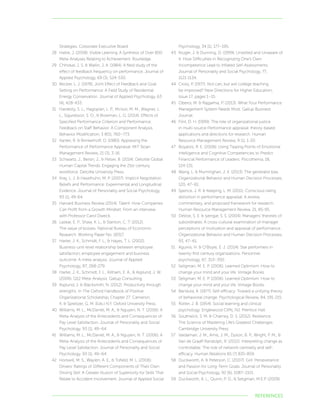 REFERENCES
Strategies. Corporate Executive Board.
28	 Hattie, J. (2008). Visible Learning: A Synthesis of Over 800
Meta-Analyses Relating to Achievement. Routledge.
29	 Chhokar, J. S.  Wallin, J. A. (1984). A field study of the
effect of feedback frequency on performance. Journal of
Applied Psychology, 69 (3), 524-530.
30	 Becker, L. J. (1978), Joint Effect of Feedback and Goal
Setting on Performance: A Field Study of Residential
Energy Conservation. Journal of Applied Psychology, 63
(4), 428-433.
31	 Hardesty, S. L., Hagopian, L. P., McIvor, M. M., Wagner, L.
L., Sigurdsson, S. O.,  Bowman, L. G. (2014). Effects of
Specified Performance Criterion and Performance:
Feedback on Staff Behavior: A Component Analysis.
Behavior Modification, 3 8(5), 760–773.
32	 Kanter, R.  Brinkerhoff, D. (1980). Appraising the
Performance of Performance Appraisal. MIT Sloan
Management Review, 21 (3), 3-16.
33	 Schwartz, J., Bersin, J.,  Pelser, B. (2014). Deloitte Global
Human Capital Trends: Engaging the 21st-century
workforce. Deloitte University Press.
34	 Kray, L. J.  Haselhuhn, M. P. (2007). Implicit Negotiation
Beliefs and Performance: Experimental and Longitudinal
Evidence. Journal of Personality and Social Psychology,
93 (1), 49-64.
35	 Harvard Business Review (2014). Talent: How Companies
Can Profit from a Growth Mindset: From an interview
with Professor Carol Dweck.
36	 Lazear, E. P., Shaw, K. L.,  Stanton, C. T. (2012).
The value of bosses. National Bureau of Economic
Research. Working Paper No. 18317.
37	 Harter, J. K., Schmidt, F. L.,  Hayes, T. L. (2002).
Business-unit-level relationship between employee
satisfaction, employee engagement and business
outcome: A meta-analysis. Journal of Applied
Psychology, 87, 268-279.
38	 Harter, J. K., Schmidt, F. L., Killham, E. A.,  Asplund, J. W.
(2006). Q12 Meta-Analysis. Gallup Consulting.
39	 Asplund, J.  Blacksmith, N. (2012). Productivity through
strengths. In The Oxford Handbook of Positive
Organizational Scholarship, Chapter 27. Cameron,
K.  Spreitzer, G. M. (Eds.) N.Y. Oxford University Press.
40	 Williams, M. L., McDaniel, M. A.,  Nguyen, N. T. (2006). A
Meta-Analysis of the Antecedents and Consequences of
Pay Level Satisfaction. Journal of Personality and Social
Psychology. 93 (1), 49–64.
41	 Williams, M. L., McDaniel, M. A.,  Nguyen, N. T. (2006). A
Meta-Analysis of the Antecedents and Consequences of
Pay Level Satisfaction. Journal of Personality and Social
Psychology. 93 (1), 49–64.
42	 Horswill, M. S., Waylen, A. E.,  Tofield, M. L. (2006).
Drivers’ Ratings of Different Components of Their Own
Driving Skill: A Greater Illusion of Superiority for Skills That
Relate to Accident Involvement. Journal of Applied Social
Psychology, 34 (1), 177–195.
43	 Kruger, J.  Dunning, D. (1999). Unskilled and Unaware of
It: How Difficulties in Recognizing One’s Own
Incompetence Lead to Inflated Self-Assessments.
Journal of Personality and Social Psychology, 77,
1121-1134.
44	 Cross, P. (1977). Not can, but will college teaching
be improved? New Directions for Higher Education,
Issue 17, pages 1–15.
45	 Oberoi, M.  Rajgarhia, P. (2013). What Your Performance
Management System Needs Most. Gallup Business
Journal.
46	 Flint, D. H. (1999). The role of organizational justice
in multi-source Performance appraisal: theory-based
applications and directions for research. Human
Resource Management Review, 9 (1), 1-20.
47	 Boyatzis, R. E. (2006). Using Tipping Points of Emotional
Intelligence and Cognitive Competencies to Predict
Financial Performance of Leaders. Psicothema, 18,
124-131.
48	 Wang, L.  Murninghan, J. K. (2013). The generalist bias.
Organizational Behavior and Human Decision Processes,
120, 47–61.
49	 Spence, J. R.  Keeping, L. M. (2011). Conscious rating
distortion in performance appraisal: A review,
commentary, and proposed framework for research.
Human Resource Management Review, 21, 85-95.
50	 DeVoe, S. E.  Iyengar, S. S. (2004). Managers’ theories of
subordinates: A cross-cultural examination of manager
perceptions of motivation and appraisal of performance.
Organizational Behavior and Human Decision Processes,
93, 47–61.
51	 Aguinis, H.  O’Boyle, E. J. (2014). Star performers in
twenty-first century organizations. Personnel
psychology, 67, 313–350.
52	 Seligman, M. E. P. (2006). Learned Optimism: How to
change your mind and your life. Vintage Books.
53	 Seligman, M. E. P. (2006). Learned Optimism: How to
change your mind and your life. Vintage Books.
54	 Bandura, A. (1977). Self-efficacy: Toward a unifying theory
of behavioral change. Psychological Review, 84, 191-215.
55	 Rotter, J. B. (1954). Social learning and clinical
psychology. Englewood Cliffs, NJ: Prentice Hall.
56	 Southwick, S. M.  Charney, D. S. (2012). Resilience:
The Science of Mastering Life’s Greatest Challenges.
Cambridge University Press.
57	 Vardaman, J. M., Amis, J. M., Dyson, B. P., Wright, P. M., 
Van de Graaff Randolph, R. (2012). Interpreting change as
controllable: The role of network centrality and self-
efficacy. Human Relations 65 (7) 835-859.
58	 Duckworth, A.  Peterson, C. (2007). Grit: Perseverance
and Passion for Long-Term Goals. Journal of Personality
and Social Psychology, 92 (6), 1087–1101.
59	 Duckworth, A. L., Quinn, P. D.,  Seligman, M.E.P. (2009).
 