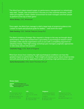 Know more
Website: www.themindgym.com
Blog: www.themindgym.com/insights
Twitter: @themindgym.com
5127_GB_AW_MS_280915
“The Mind Gym’s latest research paper on performance management is a refreshingly
easy read - simple, clear and practical. It focuses on a few essential elements, which
when put together, create a better environment for both managers and their people
to perform at the top of their game.”
Alison Brittan, CEO, Whitbread
“Once again, the Mind Gym manage to distil a large body of empirical evidence into
a down-to-earth and practical guide for leaders – well worth the read!”
Dido Harding, CEO, TalkTalk Telecom Group PLC
“The Bank’s ambitious Strategic Plan required a change to the way we thought about
performance. Mind Gym worked from a grounding in psychological research which
provided a data rational organisation such as ours with a compelling argument for
adopting change. Their high energy workshops give managers pragmatic approaches
to take away and put into practice.”
Charlotte Hogg, COO, Bank of England
“Mind Gym shows how creating the right psychological conditions can have the
greatest impact on performance. Their insights are backed up by robust empirical data
and with practical ideas to apply them as part of creating a high performance culture.”
Sacha Romanovitch, CEO, Grant Thornton UK LLP
UK
160 Kensington High St,
London, W8 7RG, UK
e: uk@themindgym.com
t: +44 20 7376 0626
USA
9 East 37th St,
New York, NY, 10016,
USA
e: usa@themindgym.com
t: +1 646 649 4333
Singapore
PWC Building, #28-63,
8 Cross Street, 048424,
Singapore
e: sg@themindgym.com
t: +65 6850 7600
UAE
Building 03, First Floor,
Executive Office No. 114,
Dubai, UAE
e: uae@themindgym.com
 