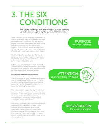 8
3. THE SIX
CONDITIONS
The key to creating a high performance culture is setting
up and maintaining the right psychological conditions.
These conditions can be temporary and restricted to
specific situations or they can be pervasive and seem
almost permanent. Sometimes they exist without
anyone consciously creating them, say, when you’re
playing a competitive sport you love. At work,
however, these conditions seldom arrive by chance.
In most high performing environments considerable
effort has been made to put and keep them in place.
Mind Gym’s psychologists have identified the six
conditions which have the most, and most certain,
impact on building an environment where we’re all
performing at the top of our game.
In the subsequent chapters, we’ll share what each
condition is, the science that underpins it, and how to
bring them to life where you work. Before that, there
are three questions that deserve an answer.
How do these six conditions fit together?
The six conditions are highly interdependent: altering
one will have a ripple effect on the rest. It’s hard to
increase challenge, for example, without affecting
purpose and growth. It’s also difficult to enhance
recognition without affecting attention.
The science doesn’t suggest that any one condition
has more impact than any other, but rather that the six
conditions are like an ecosystem where the elements
are all inter-related. When one condition is
strengthened it automatically strengthens and
supports the others, and vice versa.
The decision on where to focus for maximum impact
depends on the organisation, the team and the
individual. It could make most sense for the
organisation’s leaders to focus on talking about
purpose, a manager to concentrate on being more
attentive and an individual to increase their agility
when it comes to making choices. Or it could be the
other way around.
PURPOSE
my work matters
ATTENTION
you know how I’m doing
RECOGNITION
it’s worth the effort
 