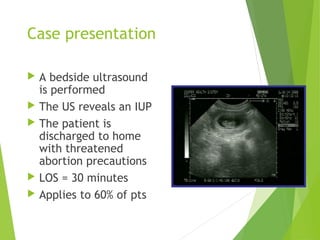 Case presentation
 A bedside ultrasound
is performed
 The US reveals an IUP
 The patient is
discharged to home
with threatened
abortion precautions
 LOS = 30 minutes
 Applies to 60% of pts
 