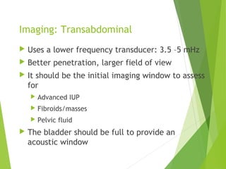 Imaging: Transabdominal
 Uses a lower frequency transducer: 3.5 –5 mHz
 Better penetration, larger field of view
 It should be the initial imaging window to assess
for
 Advanced IUP
 Fibroids/masses
 Pelvic fluid
 The bladder should be full to provide an
acoustic window
 