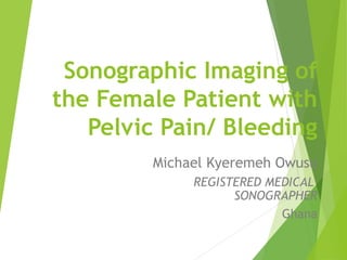 Sonographic Imaging of
the Female Patient with
Pelvic Pain/ Bleeding
Michael Kyeremeh Owusu
REGISTERED MEDICAL
SONOGRAPHER
Ghana
 