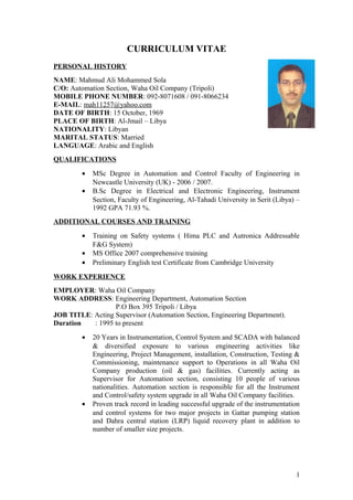 CURRICULUM VITAE 
PERSONAL HISTORY 
NAME: Mahmud Ali Mohammed Sola 
C/O: Automation Section, Waha Oil Company (Tripoli) 
MOBILE PHONE NUMBER: 092-8071608 / 091-8066234 
E-MAIL: mah11257@yahoo.com 
DATE OF BIRTH: 15 October, 1969 
PLACE OF BIRTH: Al-Jmail – Libya 
NATIONALITY: Libyan 
MARITAL STATUS: Married 
LANGUAGE: Arabic and English 
QUALIFICATIONS 
· MSc Degree in Automation and Control Faculty of Engineering in 
Newcastle University (UK) - 2006 / 2007. 
· B.Sc Degree in Electrical and Electronic Engineering, Instrument 
Section, Faculty of Engineering, Al-Tahadi University in Serit (Libya) – 
1992 GPA 71.93 %. 
ADDITIONAL COURSES AND TRAINING 
· Training on Safety systems ( Hima PLC and Autronica Addressable 
F&G System) 
· MS Office 2007 comprehensive training 
· Preliminary English test Certificate from Cambridge University 
WORK EXPERIENCE 
EMPLOYER: Waha Oil Company 
WORK ADDRESS: Engineering Department, Automation Section 
P.O Box 395 Tripoli / Libya 
JOB TITLE: Acting Supervisor (Automation Section, Engineering Department). 
Duration : 1995 to present 
· 20 Years in Instrumentation, Control System and SCADA with balanced 
& diversified exposure to various engineering activities like 
Engineering, Project Management, installation, Construction, Testing & 
Commissioning, maintenance support to Operations in all Waha Oil 
Company production (oil & gas) facilities. Currently acting as 
Supervisor for Automation section, consisting 10 people of various 
nationalities. Automation section is responsible for all the Instrument 
and Control/safety system upgrade in all Waha Oil Company facilities. 
· Proven track record in leading successful upgrade of the instrumentation 
and control systems for two major projects in Gattar pumping station 
and Dahra central station (LRP) liquid recovery plant in addition to 
number of smaller size projects. 
1 
 