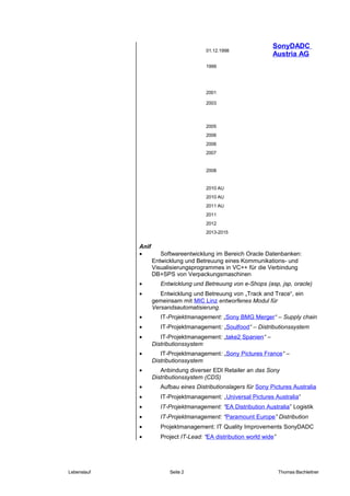 SonyDADC
Austria AG
Anif
• Softwareentwicklung im Bereich Oracle Datenbanken:
Entwicklung und Betreuung eines Kommunikations- und
Visualisierungsprogrammes in VC++ für die Verbindung
DB+SPS von Verpackungsmaschinen
• Entwicklung und Betreuung von e-Shops (asp, jsp, oracle)
• Entwicklung und Betreuung von „Track and Trace“, ein
gemeinsam mit MIC Linz entworfenes Modul für
Versandsautomatisierung.
• IT-Projektmanagement: „Sony BMG Merger“ – Supply chain
• IT-Projektmanagement: „Soulfood“ – Distributionssystem
• IT-Projektmanagement: „take2 Spanien“ –
Distributionssystem
• IT-Projektmanagement: „Sony Pictures France“ –
Distributionssystem
• Anbindung diverser EDI Retailer an das Sony
Distributionssystem (CDS)
• Aufbau eines Distributionslagers für Sony Pictures Australia
• IT-Projektmanagement: „Universal Pictures Australia“
• IT-Projektmanagement: “EA Distribution Australia” Logistik
• IT-Projektmanagement: “Paramount Europe” Distribution
• Projektmanagement: IT Quality Improvements SonyDADC
• Project IT-Lead: “EA distribution world wide”
Lebenslauf Seite 2 Thomas Bachleitner
01.12.1998
1999
2001
2003
2005
2006
2006
2007
2008
2010 AU
2010 AU
2011 AU
2011
2012
2013-2015
 