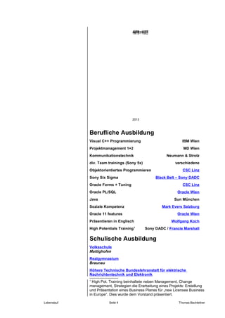 Berufliche Ausbildung
Visual C++ Programmierung IBM Wien
Projektmanagement 1+2 MD Wien
Kommunikationstechnik Neumann & Strolz
div. Team trainings (Sony 5x) verschiedene
Objektorientiertes Programmieren CSC Linz
Sony Six Sigma Black Belt – Sony DADC
Oracle Forms + Tuning CSC Linz
Oracle PL/SQL Oracle Wien
Java Sun München
Soziale Kompetenz Mark Evers Salzburg
Oracle 11 features Oracle Wien
Präsentieren in Englisch Wolfgang Koch
High Potentials Training1
Sony DADC / Francis Marshall
Schulische Ausbildung
Volksschule
Mattighofen
Realgymnasium
Braunau
Höhere Technische Bundeslehranstalt für elektrische
Nachrichtentechnik und Elektronik
1
High Pot. Training beinhaltete neben Management, Change
management, Strategien die Erarbeitung eines Projekts: Erstellung
und Präsentation eines Business Planes für „new Licensee Business
in Europe“. Dies wurde dem Vorstand präsentiert.
Lebenslauf Seite 4 Thomas Bachleitner
Ab 1999
2013
1974 - 1978
1978 - 1982
1982 - 1987
 
