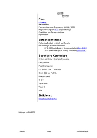 Praxis
Fa. marco
Dachau/BRD
Programmierung der Prozessoren 80C552, 16C5X
Programmierung von LCAs (logic cell array)
Entwicklung von Sensor-Interfaces
Diplomarbeit
Sprachkenntnisse
Fließendes Englisch in Schrift und Sprache
berufsbedingte Auslandsaufenthalte:
2010: 10 Monate Expat in Sydney Australien (Sony DADC)
2011: 5 Monate Expat in Sydney Australien (Sony DADC)
Besondere Kenntnisse
System Architektur + Interface Processing
ERP Systeme
Projektmanagement
EDI (Edifact, XML, Tradacom)
Oracle SQL und PL/SQL
Unix (ksh, perl)
C, C++
Visual Basic
Visual C
Java
Zivildienst
Rotes Kreuz Mattighofen
Salzburg, im Mai 2016
Lebenslauf Seite 6 Thomas Bachleitner
1991, 1992
8 Wochen +
Diplomarbeit
Juni 1994 -
April 1995
 