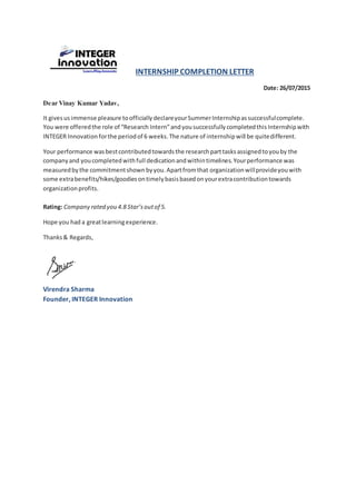 INTERNSHIP COMPLETION LETTER
Date: 26/07/2015
Dear Vinay Kumar Yadav,
It givesus immense pleasure toofficiallydeclareyourSummerInternshipassuccessfulcomplete.
You were offeredthe role of “Research Intern”andyousuccessfullycompletedthis Internship with
INTEGER Innovation forthe periodof 6 weeks.The nature of internshipwill be quitedifferent.
Your performance wasbestcontributedtowardsthe researchparttasksassignedtoyouby the
companyand youcompletedwithfull dedicationandwithintimelines.Yourperformance was
measuredbythe commitmentshown byyou.Apartfromthat organizationwillprovideyouwith
some extrabenefits/hikes/goodiesontimelybasisbasedonyourextracontributiontowards
organizationprofits.
Rating: Company rated you 4.8 Star’soutof 5.
Hope you had a greatlearningexperience.
Thanks& Regards,
Virendra Sharma
Founder, INTEGER Innovation
 