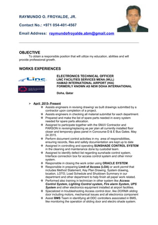 RAYMUNDO O. FROYALDE, JR.
Contact No.: +971 054-401-4567
Email Address: raymundofroyalde.abm@gmail.com
OBJECTIVE
To obtain a responsible position that will utilize my education, abilities and will
provide professional growth.
WORKS EXPERIENCES
ELECTRONICS TECHNICAL OFFICER
LINC FACILITIES SERVICES MENA (WLL)
` HAMAD INTERNATIONAL AIRPORT (HIA)
FORMERLY KNOWN AS NEW DOHA INTERNATIONAL
AIRPORT (NDIA)
Doha, Qatar
 April 2015- Present
 Assists engineers in revising drawing/ as built drawings submitted by a
contractor upon completion of a project.
 Assists engineers in checking all material submittal for each department.
 Prepared and make the list of spare parts needed in every system
needed for spare parts allocation.
 Assigned to participate together with the SMJV Contractor and
PARSON in revising/replacing as per plan all currently installed floor
closer and temporary glass panel in Concourse D & E Bus Gates. May
24 2015.
 Perform document control activities in my area of responsibilities,
ensuring records, files and safety documentation are kept up to date
 Assigned in controlling and operating SUNSHADE CONTROL SYSTEM
in the cleaning and maintenance done by custodial team.
 Assigned to identify defect list regarding sunshade control system,
Interface connection box for access control system and other minor
system.
 Responsible in closing the work order using ORACLE SYSTEM.
 Responsible in preparing Limit of Access (LOA) or work permit that
includes Method Statement, Key Plan Drawing, System drawing,
location, LOTO, Load Schedule and Shutdown Summary in our
department and other department to help finish all paper work related.
 Performed also training in technician in other system like Access
Control System, Lighting Control system, Fire alarm System, UPS
System and other electronics equipment installed at airport facilities.
 Specialized in troubleshooting Access control door, like DORMA sliding
door including motors, mechanical issues and all electronics component
 Assist BMS Team in identifying all DDC controllers associated in BMS,
like monitoring the operation of sliding door and electro shade system.
 