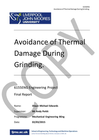 6155ENG
Avoidance of Thermal Damage DuringGrinding.
Shaun Edwards
623072
School ofEngineering,Technologyand Maritime Operations
James Parsons Building, Byrom Street, Liverpool, L3 3AF, UK.
Avoidance of Thermal
Damage During
Grinding.
6155ENG Engineering Project
Final Report
Name: Shaun Michael Edwards
Supervisor: Mr Andy Pettit
Programme: Mechanical Engineering BEng
Date: 02/03/2015
 