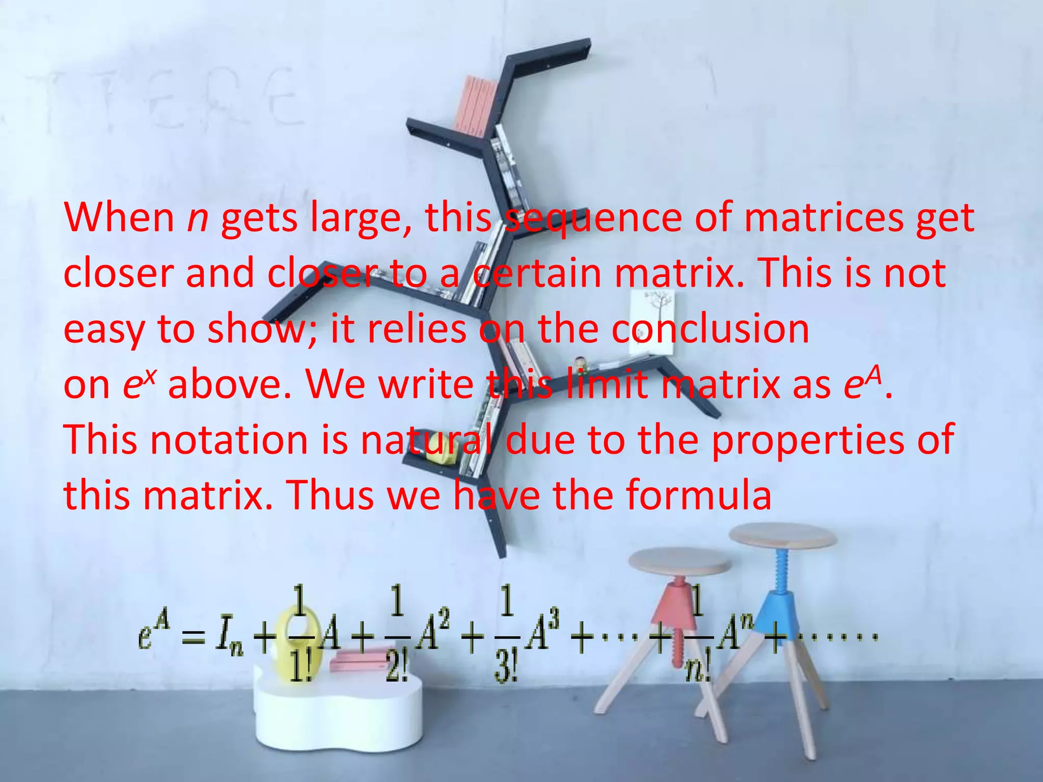 When n gets large, this sequence of matrices get
closer and closer to a certain matrix. This is not
easy to show; it relies on the conclusion
on ex above. We write this limit matrix as eA.
This notation is natural due to the properties of
this matrix. Thus we have the formula
 