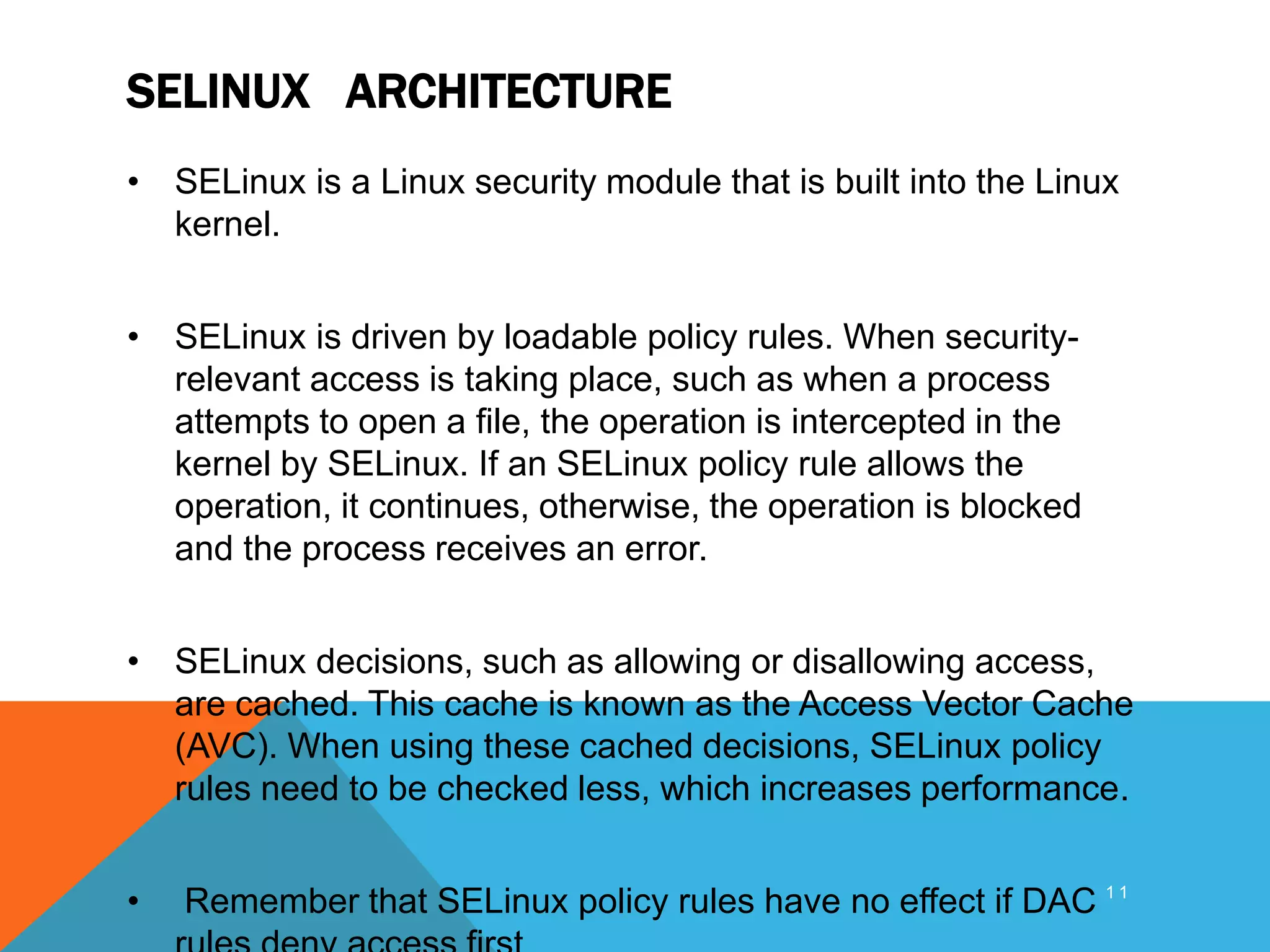 SELINUX ARCHITECTURE
• SELinux is a Linux security module that is built into the Linux
kernel.
• SELinux is driven by loadable policy rules. When security-
relevant access is taking place, such as when a process
attempts to open a file, the operation is intercepted in the
kernel by SELinux. If an SELinux policy rule allows the
operation, it continues, otherwise, the operation is blocked
and the process receives an error.
• SELinux decisions, such as allowing or disallowing access,
are cached. This cache is known as the Access Vector Cache
(AVC). When using these cached decisions, SELinux policy
rules need to be checked less, which increases performance.
• Remember that SELinux policy rules have no effect if DAC 1 1
 