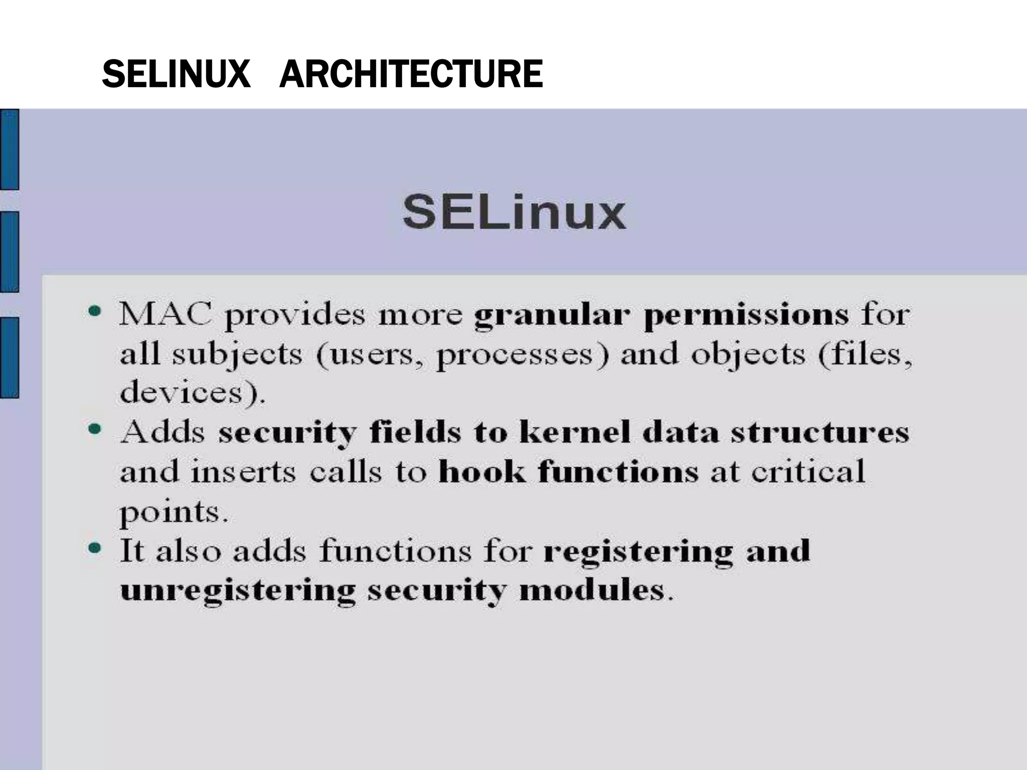 SELINUX ARCHITECTURE
• SELinux is a Linux security module that is built into the Linux
kernel.
• SELinux is driven by loadable policy rules. When security-
relevant access is taking place, such as when a process
attempts to open a file, the operation is intercepted in the
kernel by SELinux. If an SELinux policy rule allows the
operation, it continues, otherwise, the operation is blocked
and the process receives an error.
• SELinux decisions, such as allowing or disallowing access,
are cached. This cache is known as the Access Vector Cache
(AVC). When using these cached decisions, SELinux policy
rules need to be checked less, which increases performance.
• Remember that SELinux policy rules have no effect if DAC 1 3
 