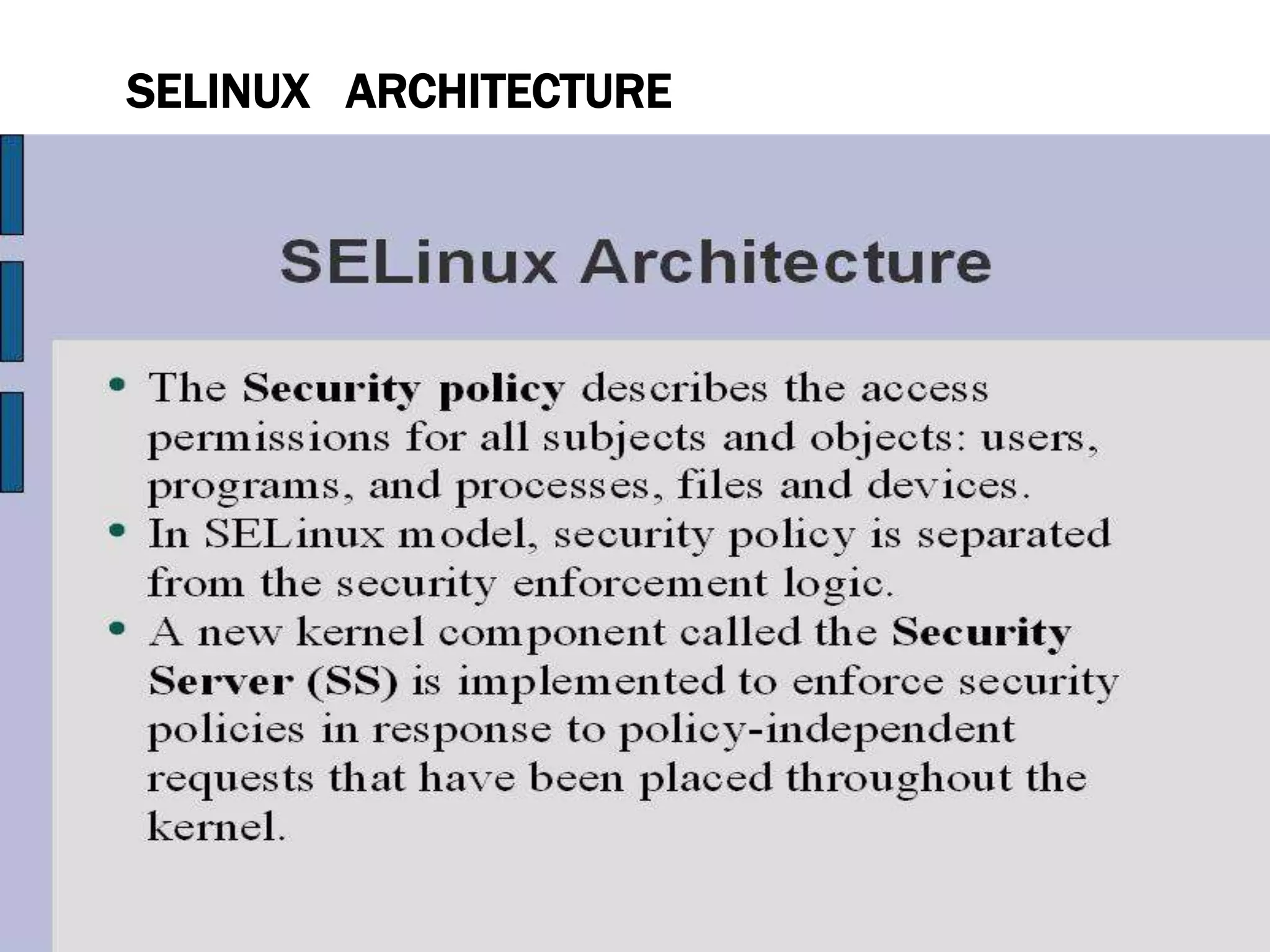 SELINUX ARCHITECTURE
• SELinux is a Linux security module that is built into the Linux
kernel.
• SELinux is driven by loadable policy rules. When security-
relevant access is taking place, such as when a process
attempts to open a file, the operation is intercepted in the
kernel by SELinux. If an SELinux policy rule allows the
operation, it continues, otherwise, the operation is blocked
and the process receives an error.
• SELinux decisions, such as allowing or disallowing access,
are cached. This cache is known as the Access Vector Cache
(AVC). When using these cached decisions, SELinux policy
rules need to be checked less, which increases performance.
• Remember that SELinux policy rules have no effect if DAC 1 4
 