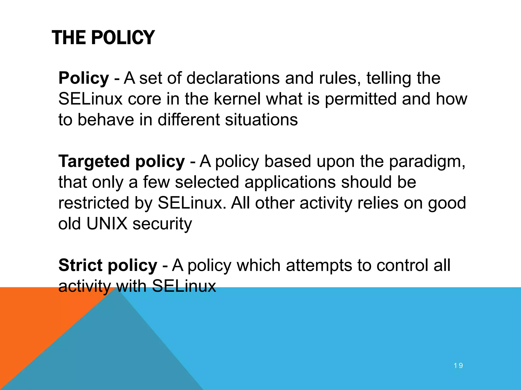 THE POLICY
1 9
Policy - A set of declarations and rules, telling the
SELinux core in the kernel what is permitted and how
to behave in different situations
Targeted policy - A policy based upon the paradigm,
that only a few selected applications should be
restricted by SELinux. All other activity relies on good
old UNIX security
Strict policy - A policy which attempts to control all
activity with SELinux
 